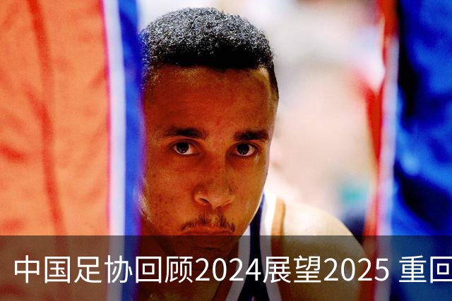 中国足协回顾2024展望2025 重回正轨重新出发